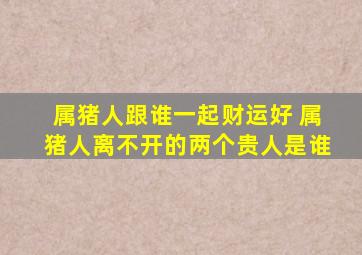 属猪人跟谁一起财运好 属猪人离不开的两个贵人是谁